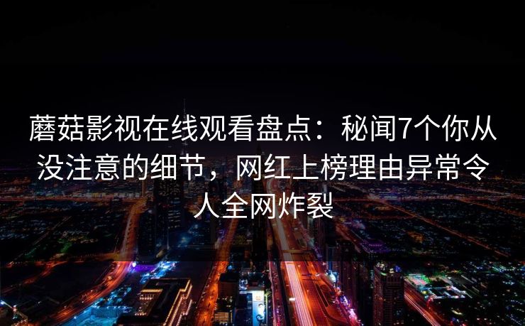 蘑菇影视在线观看盘点:秘闻7个你从没注意的细节,网红上榜理由异常令人全网炸裂 蘑菇影视在线观看盘点:秘闻7个你从没注意的细节,网红上榜理由异常令人全网炸裂