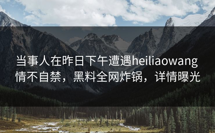 当事人在昨日下午遭遇heiliaowang 情不自禁，黑料全网炸锅，详情曝光