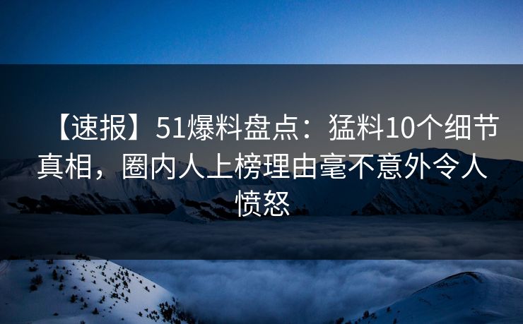 【速报】51爆料盘点：猛料10个细节真相，圈内人上榜理由毫不意外令人愤怒