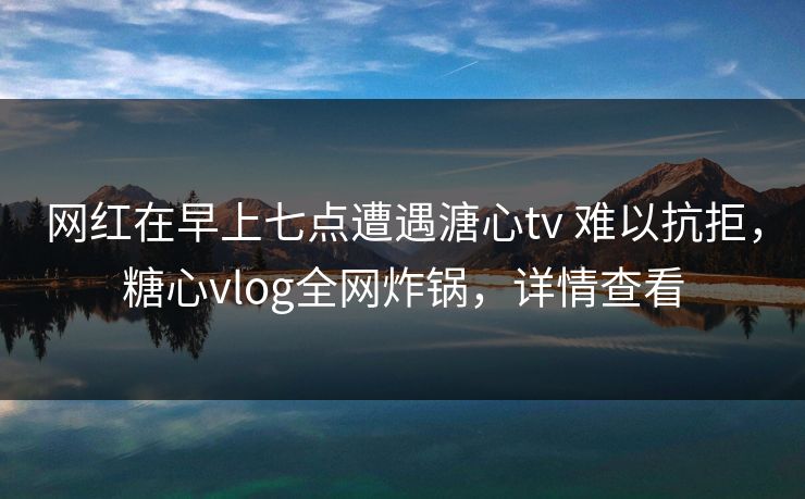 网红在早上七点遭遇溏心tv 难以抗拒，糖心vlog全网炸锅，详情查看