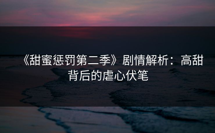 《甜蜜惩罚第二季》剧情解析：高甜背后的虐心伏笔