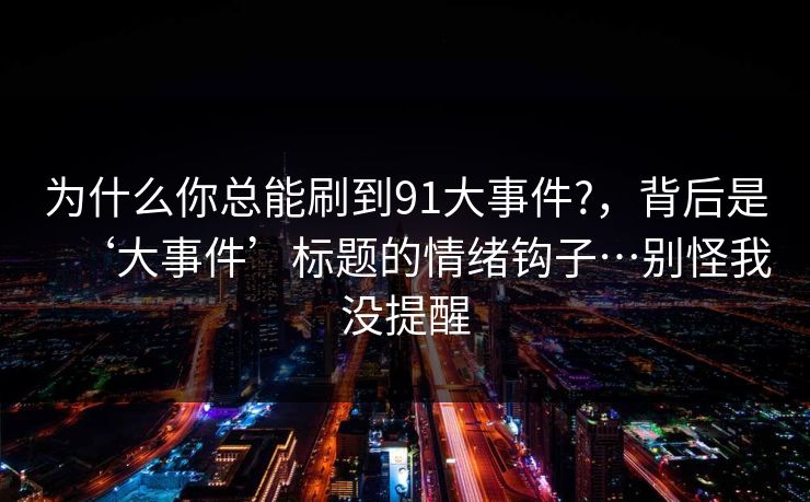 为什么你总能刷到91大事件?，背后是‘大事件’标题的情绪钩子…别怪我没提醒