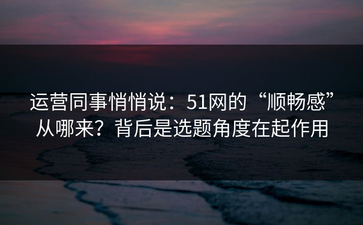 运营同事悄悄说:51网的“顺畅感”从哪来?背后是选题角度在起作用 运营同事悄悄说:51网的“顺畅感”从哪来?背后是选题角度在起作用