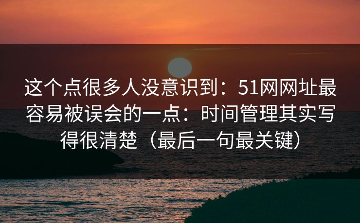 这个点很多人没意识到：51网网址最容易被误会的一点：时间管理其实写得很清楚（最后一句最关键）