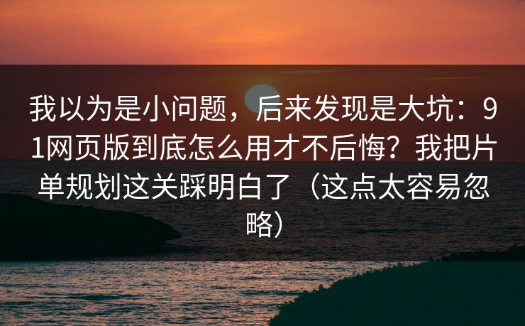 我以为是小问题，后来发现是大坑：91网页版到底怎么用才不后悔？我把片单规划这关踩明白了（这点太容易忽略）