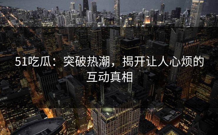 51吃瓜：突破热潮，揭开让人心烦的互动真相