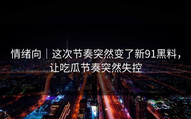 情绪向｜这次节奏突然变了新91黑料，让吃瓜节奏突然失控