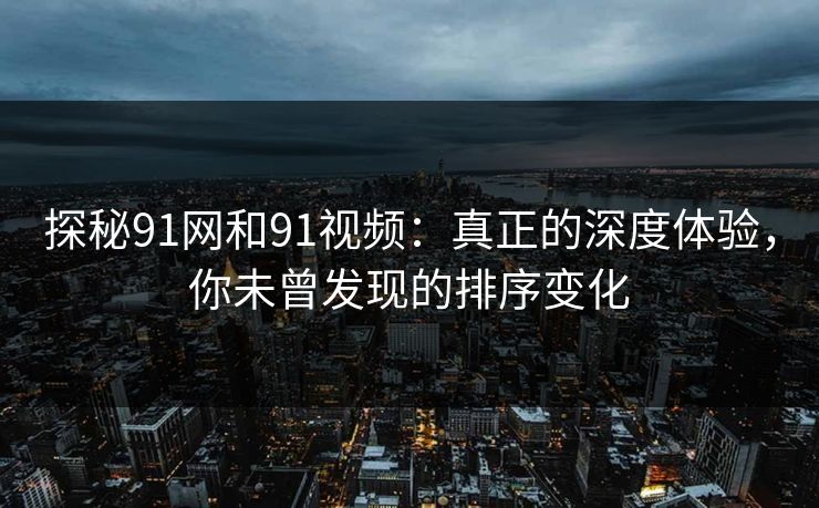 探秘91网和91视频：真正的深度体验，你未曾发现的排序变化