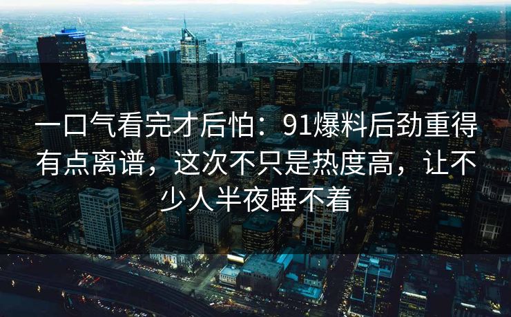 一口气看完才后怕：91爆料后劲重得有点离谱，这次不只是热度高，让不少人半夜睡不着