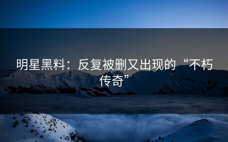 明星黑料：反复被删又出现的“不朽传奇”